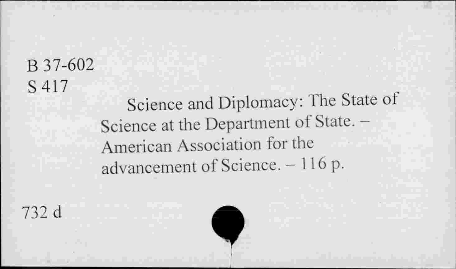 ﻿B 37-602
S417
Science and Diplomacy: lhe State oi Science at the Department of State. -American Association for the advancement of Science. - 116p.
732 d